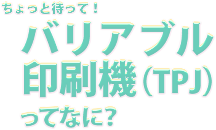 ちょっと待って！ バリアブル印刷機（TPJ）ってなに？