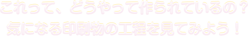 これって、どうやって作られているの？気になる印刷物の工程を見てみよう！