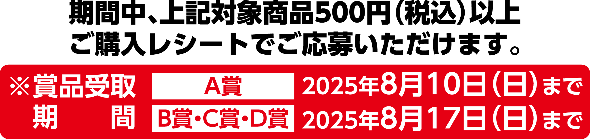 期間中、上記対象商品500円(税込)以上ご購入レシートでご応募いただけます。※賞品受取期間 A賞2025年8月10日(日)まで B賞・C賞・D賞 2025年8月17日(日)まで