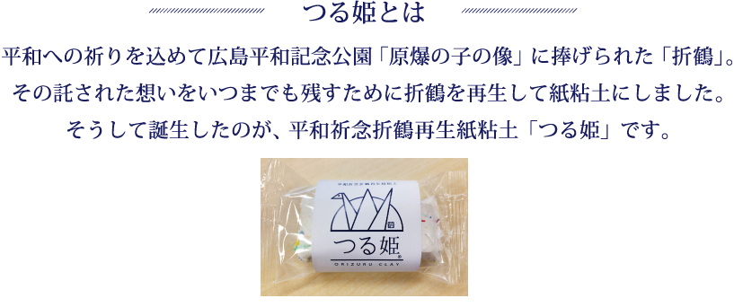 つる姫とは：平和への祈りを込めて広島平和記念公園「 原爆の子の像」に捧げられた「折鶴」。その託された想いをいつまでも残すために折鶴を再生して紙粘土にしました。そうして誕生したのが、平和祈念折鶴再生紙粘土「つる姫」です。