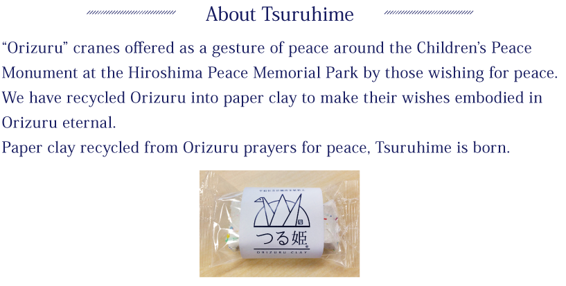 About Tsuruhime:“Orizuru” cranes offered as a gesture of peace around the Children’s Peace Monument at the Hiroshima Peace Memorial Park by those wishing for peace.We have recycled Orizuru into paper clay to make their wishes embodied in Orizuru eternal.Paper clay recycled from Orizuru prayers for peace, Tsuruhime is born.